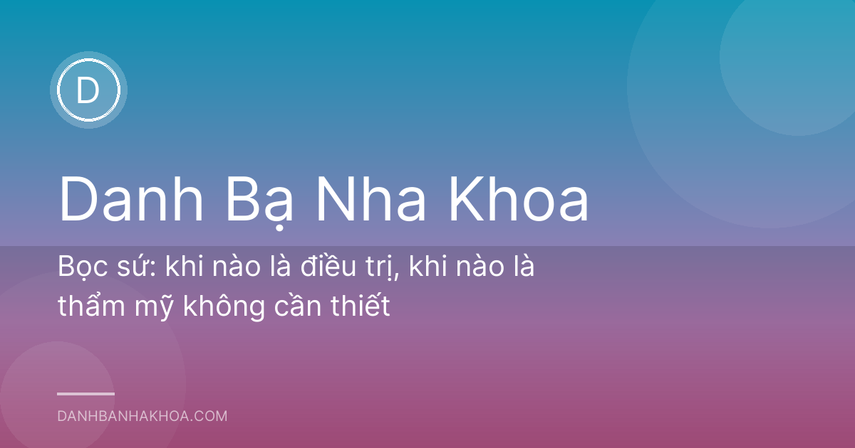 Bọc sứ: khi nào là điều trị, khi nào là thẩm mỹ không cần thiết