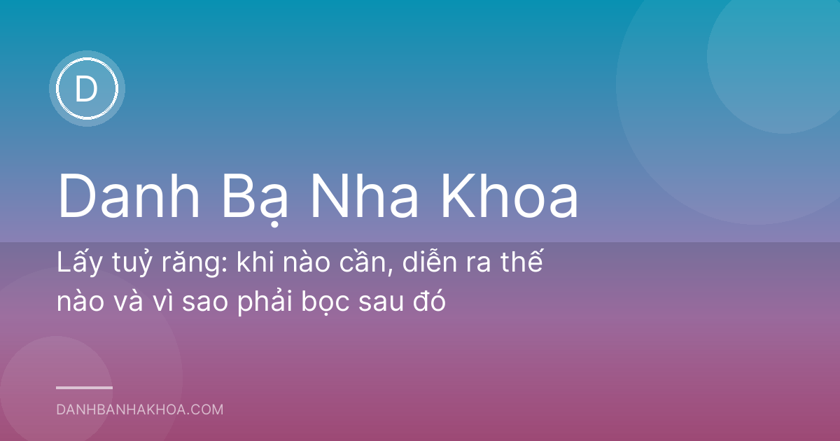 Lấy tuỷ răng: khi nào cần, diễn ra thế nào và vì sao phải bọc sau đó